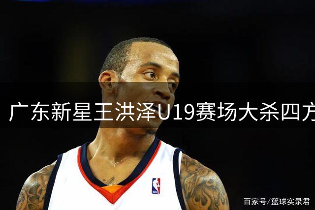 广东新星王洪泽U19赛场大杀四方 或成宏远内线未来答案